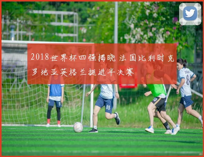 2018世界杯四强揭晓 法国比利时克罗地亚英格兰挺进半决赛