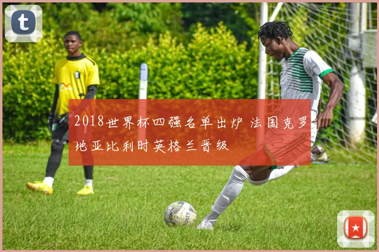 2018世界杯四强名单出炉 法国克罗地亚比利时英格兰晋级
