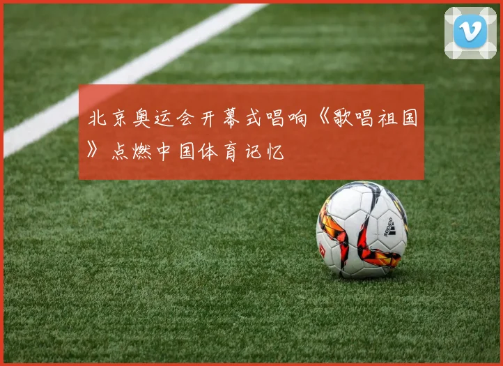 北京奥运会开幕式唱响《歌唱祖国》点燃中国体育记忆