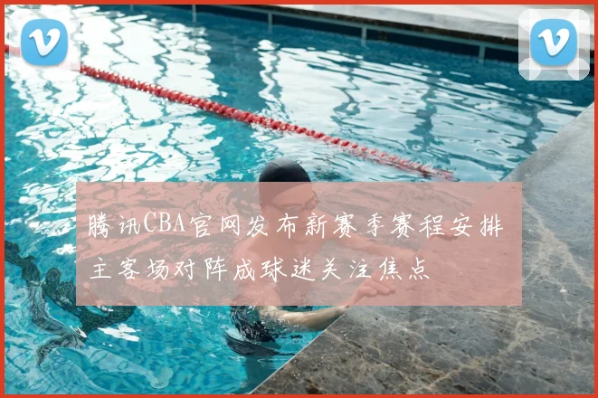 腾讯CBA官网发布新赛季赛程安排 主客场对阵成球迷关注焦点
