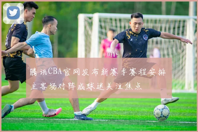 腾讯CBA官网发布新赛季赛程安排 主客场对阵成球迷关注焦点