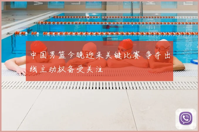 中国男篮今晚迎来关键比赛 争夺出线主动权备受关注