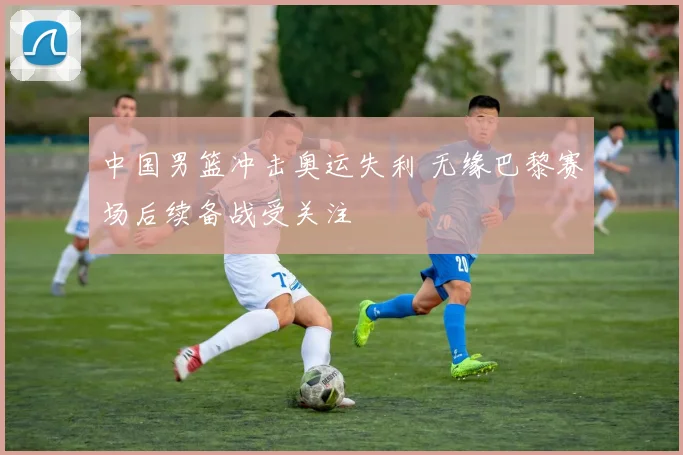 中国男篮冲击奥运失利 无缘巴黎赛场后续备战受关注