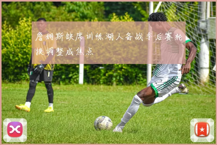 詹姆斯缺席训练湖人备战季后赛轮换调整成焦点
