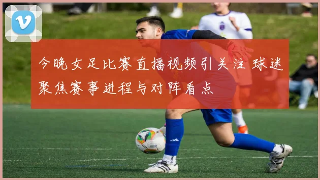 今晚女足比赛直播视频引关注 球迷聚焦赛事进程与对阵看点