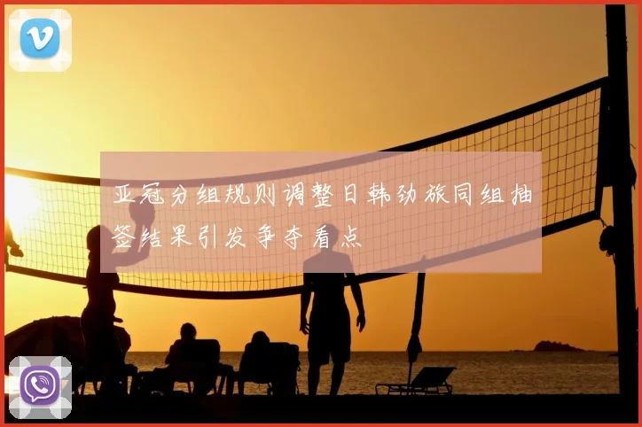 亚冠分组规则调整日韩劲旅同组抽签结果引发争夺看点
