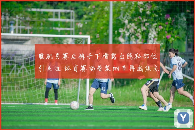 腹肌男赛后裤子下滑露出隐私部位引关注 体育赛场着装细节再成焦点