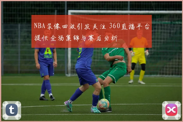 NBA录像回放引发关注 360直播平台提供全场集锦与赛后分析