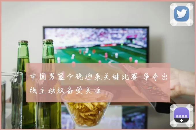 中国男篮今晚迎来关键比赛 争夺出线主动权备受关注