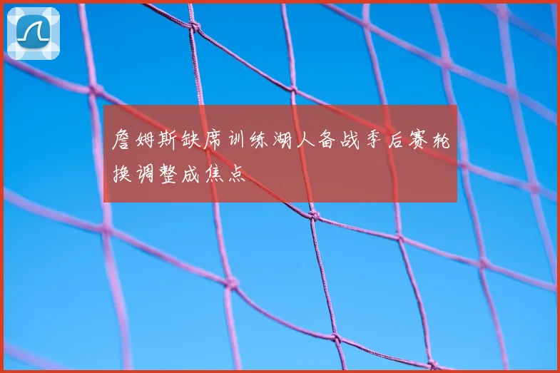 詹姆斯缺席训练湖人备战季后赛轮换调整成焦点
