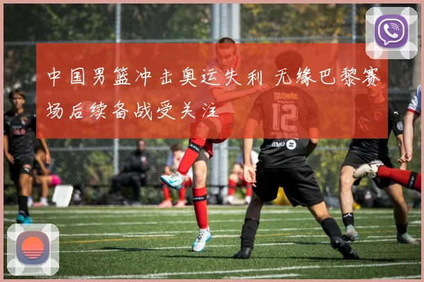 中国男篮冲击奥运失利 无缘巴黎赛场后续备战受关注